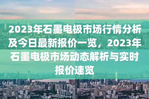 2023年石墨電極市場行情分析及今日最新報價一覽，2023年石墨電極市場動態(tài)解析與實時報價速覽