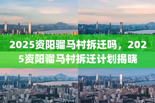 2025資陽(yáng)騮馬村拆遷嗎，2025資陽(yáng)騮馬村拆遷計(jì)劃揭曉
