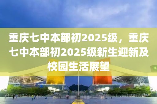 重慶七中本部初2025級(jí)，重慶七中本部初2025級(jí)新生迎新及校園生活展望