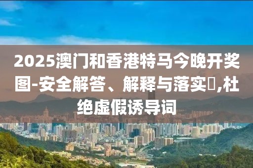 2025澳門和香港特馬今晚開(kāi)獎(jiǎng)圖-安全解答、解釋與落實(shí)?,杜絕虛假誘導(dǎo)詞