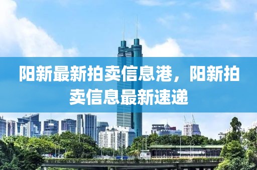 陽(yáng)新最新拍賣信息港，陽(yáng)新拍賣信息最新速遞