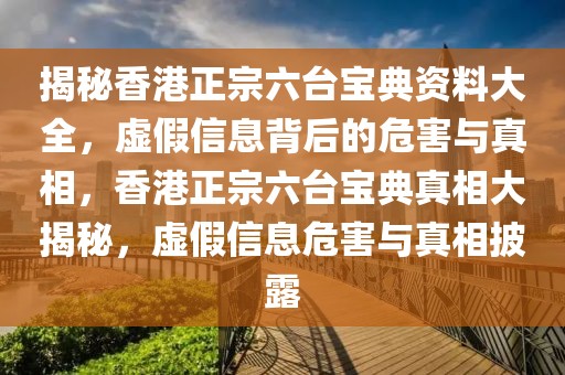 揭秘香港正宗六臺(tái)寶典資料大全，虛假信息背后的危害與真相，香港正宗六臺(tái)寶典真相大揭秘，虛假信息危害與真相披露