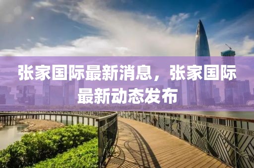張家國際最新消息，張家國際最新動態(tài)發(fā)布