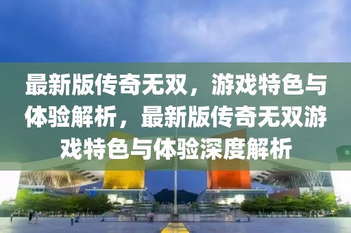最新版?zhèn)髌鏌o雙，游戲特色與體驗解析，最新版?zhèn)髌鏌o雙游戲特色與體驗深度解析