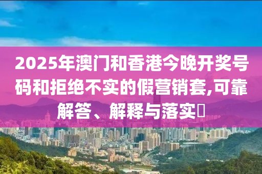 2025年澳門和香港今晚開獎(jiǎng)號(hào)碼和拒絕不實(shí)的假營銷套,可靠解答、解釋與落實(shí)?