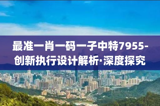 最準(zhǔn)一肖一碼一子中特7955-創(chuàng)新執(zhí)行設(shè)計解析·深度探究