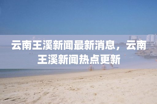 云南王溪新聞最新消息，云南王溪新聞熱點更新