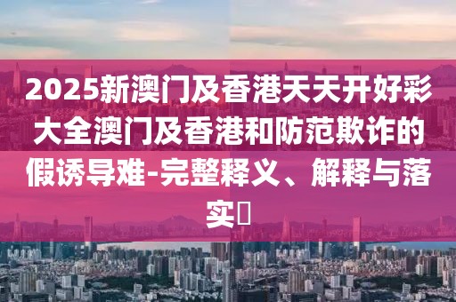 2025新澳門及香港天天開好彩大全澳門及香港和防范欺詐的假誘導(dǎo)難-完整釋義、解釋與落實?