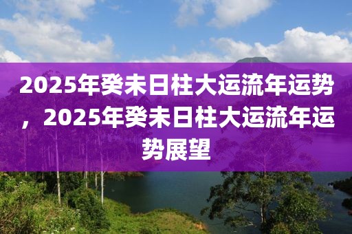 2025年癸未日柱大運(yùn)流年運(yùn)勢(shì)，2025年癸未日柱大運(yùn)流年運(yùn)勢(shì)展望
