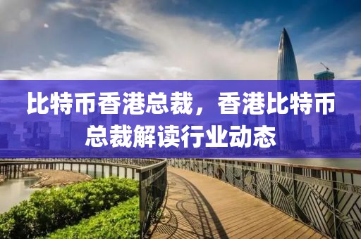 比特幣香港總裁，香港比特幣總裁解讀行業(yè)動(dòng)態(tài)