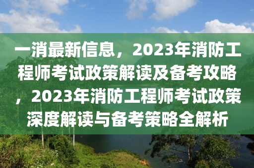 一消最新信息，2023年消防工程師考試政策解讀及備考攻略，2023年消防工程師考試政策深度解讀與備考策略全解析