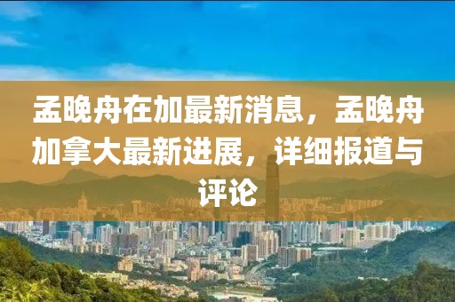 孟晚舟在加最新消息，孟晚舟加拿大最新進(jìn)展，詳細(xì)報(bào)道與評論