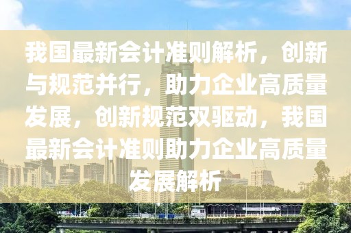 我國(guó)最新會(huì)計(jì)準(zhǔn)則解析，創(chuàng)新與規(guī)范并行，助力企業(yè)高質(zhì)量發(fā)展，創(chuàng)新規(guī)范雙驅(qū)動(dòng)，我國(guó)最新會(huì)計(jì)準(zhǔn)則助力企業(yè)高質(zhì)量發(fā)展解析