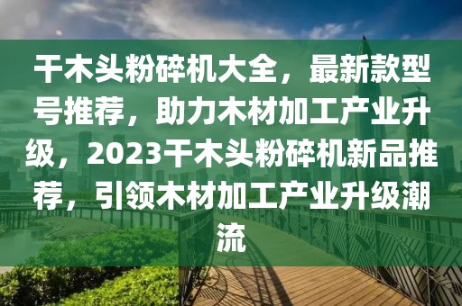 干木頭粉碎機大全，最新款型號推薦，助力木材加工產(chǎn)業(yè)升級，2023干木頭粉碎機新品推薦，引領(lǐng)木材加工產(chǎn)業(yè)升級潮流