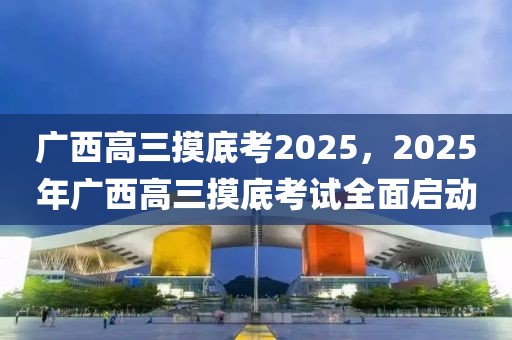廣西高三摸底考2025，2025年廣西高三摸底考試全面啟動