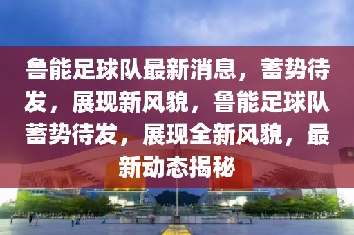魯能足球隊(duì)最新消息，蓄勢(shì)待發(fā)，展現(xiàn)新風(fēng)貌，魯能足球隊(duì)蓄勢(shì)待發(fā)，展現(xiàn)全新風(fēng)貌，最新動(dòng)態(tài)揭秘