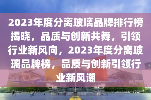 2023年度分離玻璃品牌排行榜揭曉，品質(zhì)與創(chuàng)新共舞，引領(lǐng)行業(yè)新風(fēng)向，2023年度分離玻璃品牌榜，品質(zhì)與創(chuàng)新引領(lǐng)行業(yè)新風(fēng)潮