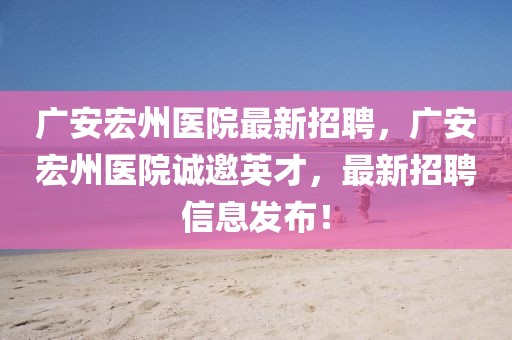 廣安宏州醫(yī)院最新招聘，廣安宏州醫(yī)院誠(chéng)邀英才，最新招聘信息發(fā)布！