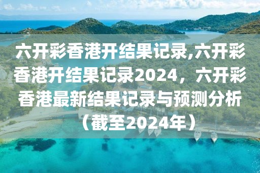 六開彩香港開結(jié)果記錄,六開彩香港開結(jié)果記錄2024，六開彩香港最新結(jié)果記錄與預(yù)測(cè)分析（截至2024年）