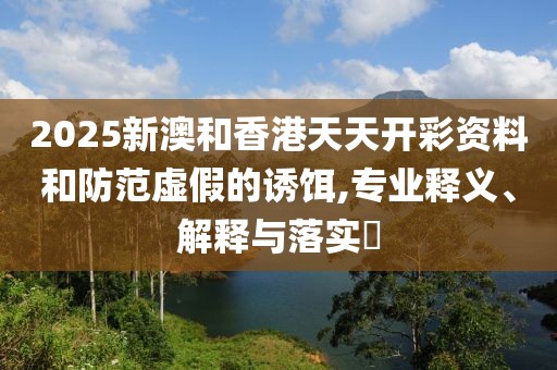 2025新澳和香港天天開(kāi)彩資料和防范虛假的誘餌,專業(yè)釋義、解釋與落實(shí)?