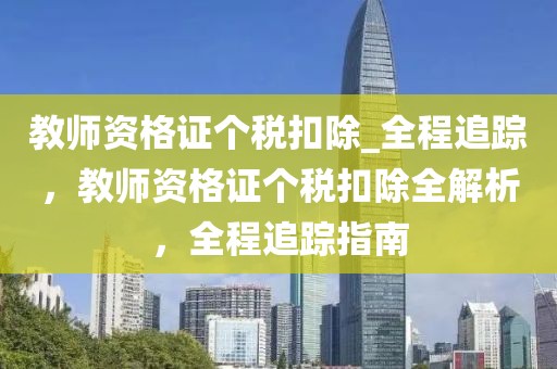 教師資格證個(gè)稅扣除_全程追蹤，教師資格證個(gè)稅扣除全解析，全程追蹤指南
