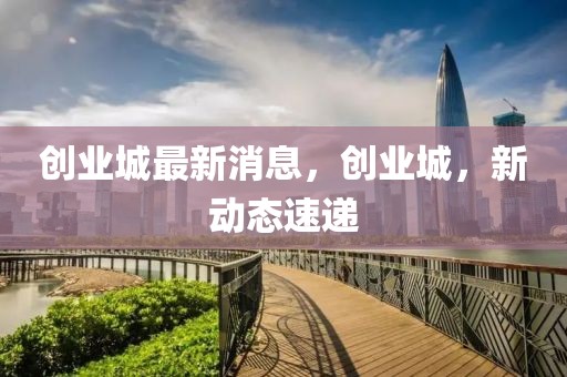 創(chuàng)業(yè)城最新消息，創(chuàng)業(yè)城，新動(dòng)態(tài)速遞