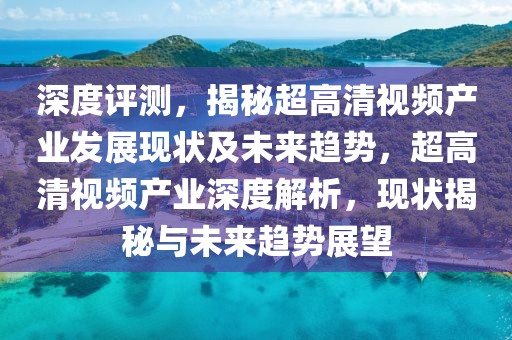 深度評(píng)測(cè)，揭秘超高清視頻產(chǎn)業(yè)發(fā)展現(xiàn)狀及未來(lái)趨勢(shì)，超高清視頻產(chǎn)業(yè)深度解析，現(xiàn)狀揭秘與未來(lái)趨勢(shì)展望