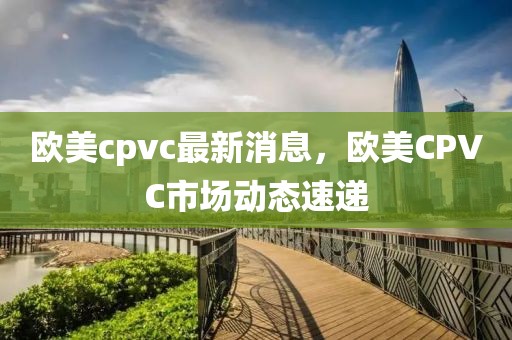 歐美cpvc最新消息，歐美CPVC市場(chǎng)動(dòng)態(tài)速遞