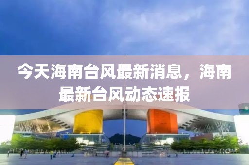 今天海南臺風(fēng)最新消息，海南最新臺風(fēng)動態(tài)速報