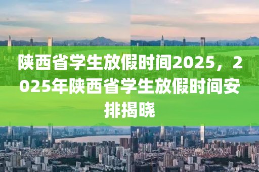 陜西省學(xué)生放假時間2025，2025年陜西省學(xué)生放假時間安排揭曉