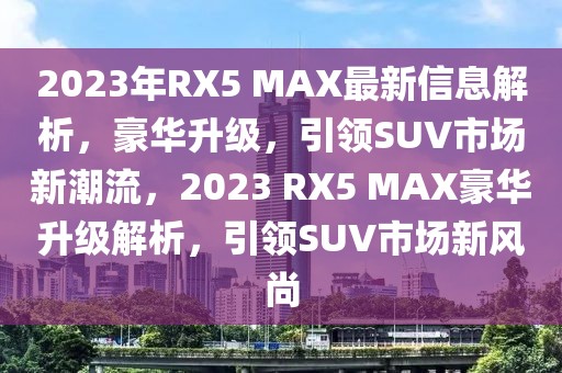 2023年RX5 MAX最新信息解析，豪華升級，引領SUV市場新潮流，2023 RX5 MAX豪華升級解析，引領SUV市場新風尚