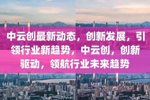 中云創(chuàng)最新動(dòng)態(tài)，創(chuàng)新發(fā)展，引領(lǐng)行業(yè)新趨勢，中云創(chuàng)，創(chuàng)新驅(qū)動(dòng)，領(lǐng)航行業(yè)未來趨勢