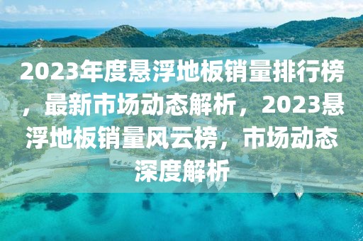 2023年度懸浮地板銷量排行榜，最新市場(chǎng)動(dòng)態(tài)解析，2023懸浮地板銷量風(fēng)云榜，市場(chǎng)動(dòng)態(tài)深度解析