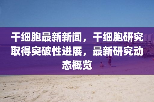 干細胞最新新聞，干細胞研究取得突破性進展，最新研究動態(tài)概覽