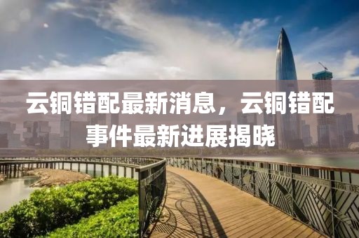 云銅錯(cuò)配最新消息，云銅錯(cuò)配事件最新進(jìn)展揭曉