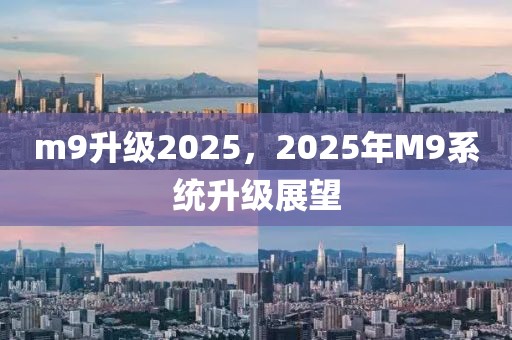 m9升級2025，2025年M9系統(tǒng)升級展望