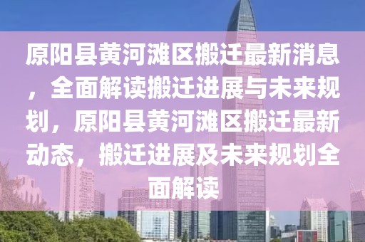 原陽縣黃河灘區(qū)搬遷最新消息，全面解讀搬遷進展與未來規(guī)劃，原陽縣黃河灘區(qū)搬遷最新動態(tài)，搬遷進展及未來規(guī)劃全面解讀