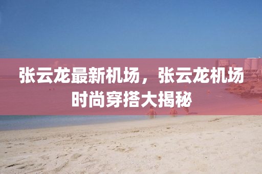 張云龍最新機場，張云龍機場時尚穿搭大揭秘