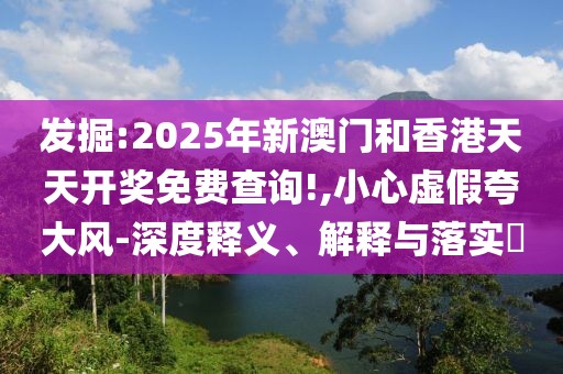 發(fā)掘:2025年新澳門和香港天天開獎免費查詢!,小心虛假夸大風(fēng)-深度釋義、解釋與落實?