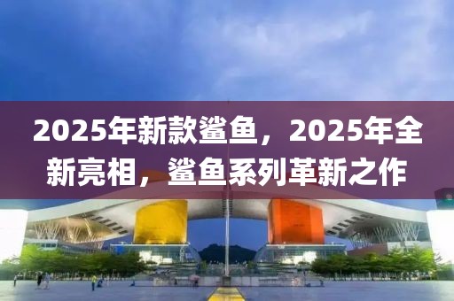 2025年新款鯊魚，2025年全新亮相，鯊魚系列革新之作
