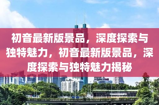 初音最新版景品，深度探索與獨(dú)特魅力，初音最新版景品，深度探索與獨(dú)特魅力揭秘