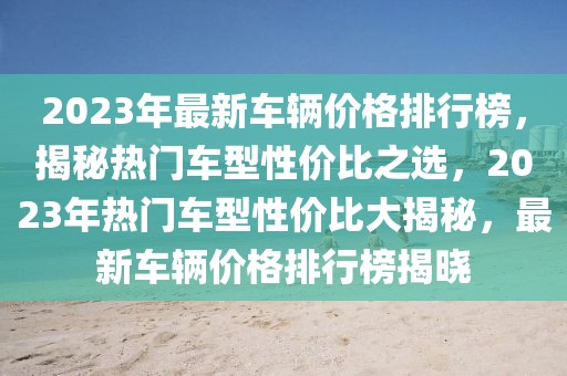 2023年最新車輛價(jià)格排行榜，揭秘?zé)衢T車型性價(jià)比之選，2023年熱門車型性價(jià)比大揭秘，最新車輛價(jià)格排行榜揭曉