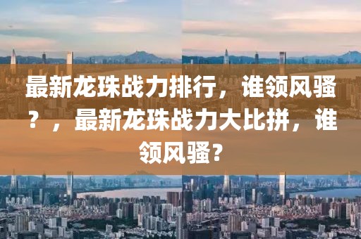 最新龍珠戰(zhàn)力排行，誰(shuí)領(lǐng)風(fēng)騷？，最新龍珠戰(zhàn)力大比拼，誰(shuí)領(lǐng)風(fēng)騷？
