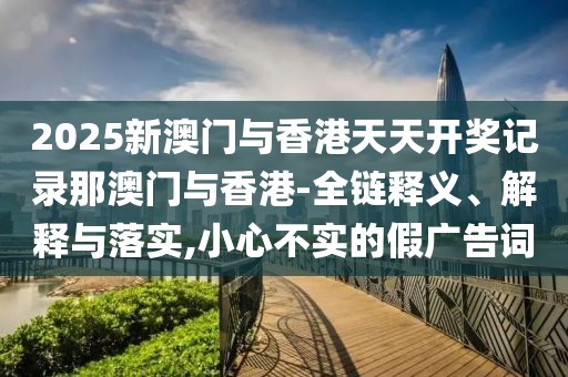 2025新澳門與香港天天開獎(jiǎng)記錄那澳門與香港-全鏈釋義、解釋與落實(shí),小心不實(shí)的假?gòu)V告詞