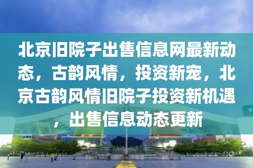 北京舊院子出售信息網(wǎng)最新動(dòng)態(tài)，古韻風(fēng)情，投資新寵，北京古韻風(fēng)情舊院子投資新機(jī)遇，出售信息動(dòng)態(tài)更新