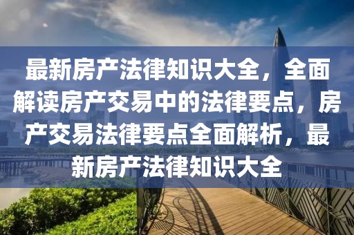 最新房產(chǎn)法律知識大全，全面解讀房產(chǎn)交易中的法律要點，房產(chǎn)交易法律要點全面解析，最新房產(chǎn)法律知識大全