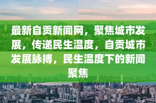 最新自貢新聞網(wǎng)，聚焦城市發(fā)展，傳遞民生溫度，自貢城市發(fā)展脈搏，民生溫度下的新聞聚焦