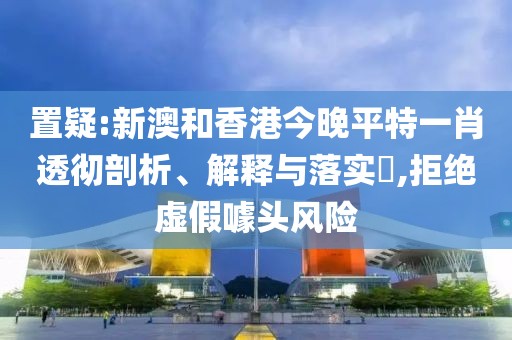 置疑:新澳和香港今晚平特一肖透徹剖析、解釋與落實?,拒絕虛假噱頭風(fēng)險