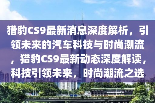 獵豹CS9最新消息深度解析，引領(lǐng)未來(lái)的汽車科技與時(shí)尚潮流，獵豹CS9最新動(dòng)態(tài)深度解讀，科技引領(lǐng)未來(lái)，時(shí)尚潮流之選