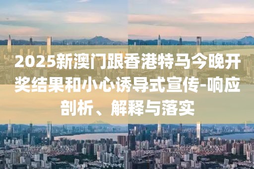 2025新澳門跟香港特馬今晚開獎結(jié)果和小心誘導(dǎo)式宣傳-響應(yīng)剖析、解釋與落實(shí)